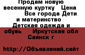 Продам новую весенную куртку › Цена ­ 1 500 - Все города Дети и материнство » Детская одежда и обувь   . Иркутская обл.,Саянск г.